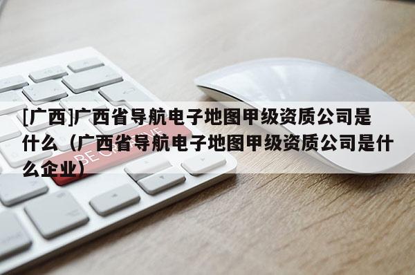 [廣西]廣西省導(dǎo)航電子地圖甲級(jí)資質(zhì)公司是什么（廣西省導(dǎo)航電子地圖甲級(jí)資質(zhì)公司是什么企業(yè)）