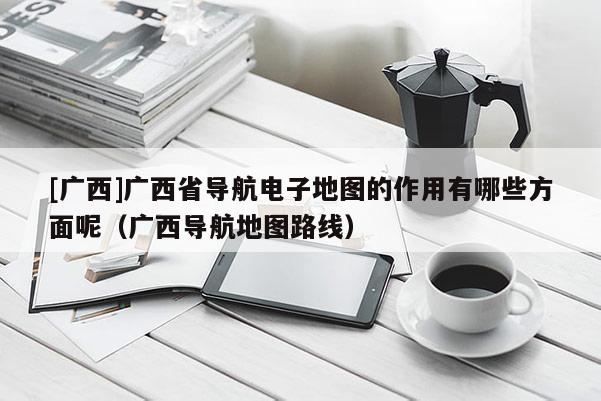 [廣西]廣西省導(dǎo)航電子地圖的作用有哪些方面呢（廣西導(dǎo)航地圖路線）