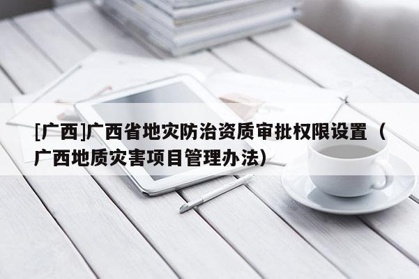 [廣西]廣西省地災防治資質審批權限設置（廣西地質災害項目管理辦法）