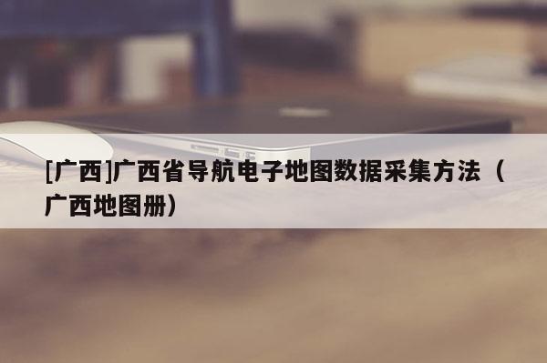 [廣西]廣西省導(dǎo)航電子地圖數(shù)據(jù)采集方法（廣西地圖冊）