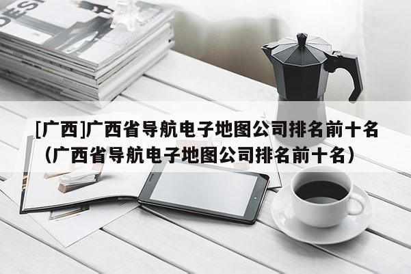 [廣西]廣西省導(dǎo)航電子地圖公司排名前十名（廣西省導(dǎo)航電子地圖公司排名前十名）