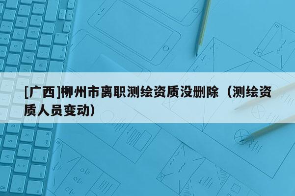 [廣西]柳州市離職測繪資質(zhì)沒刪除（測繪資質(zhì)人員變動）