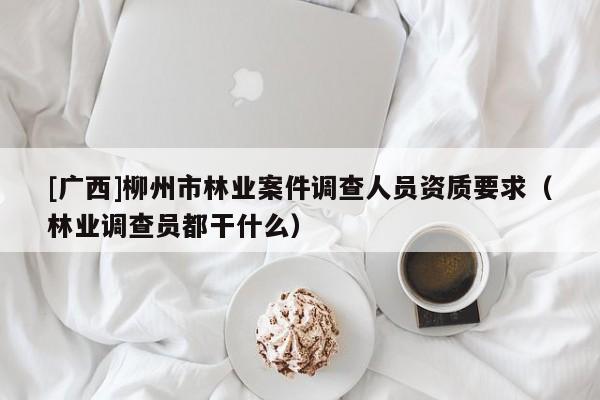 [廣西]柳州市林業(yè)案件調查人員資質要求（林業(yè)調查員都干什么）