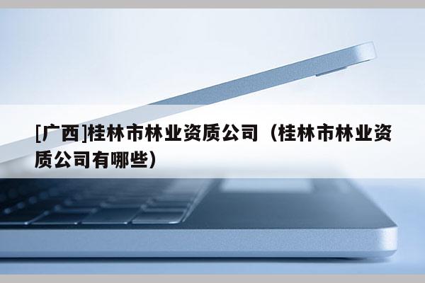 [廣西]桂林市林業(yè)資質(zhì)公司（桂林市林業(yè)資質(zhì)公司有哪些）