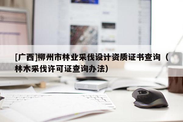 [廣西]柳州市林業(yè)采伐設計資質證書查詢（林木采伐許可證查詢辦法）