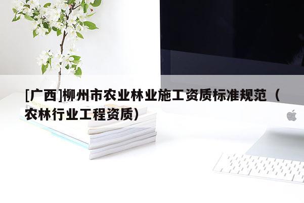 [廣西]柳州市農(nóng)業(yè)林業(yè)施工資質(zhì)標(biāo)準(zhǔn)規(guī)范（農(nóng)林行業(yè)工程資質(zhì)）