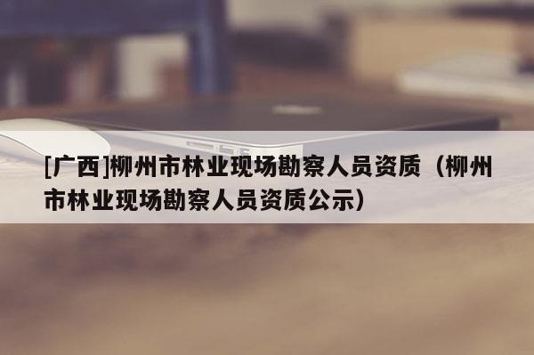 [廣西]柳州市林業(yè)現(xiàn)場勘察人員資質(zhì)（柳州市林業(yè)現(xiàn)場勘察人員資質(zhì)公示）